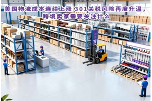 美国物流成本连续上涨 301关税风险再度升温，跨境卖家需要关注什么